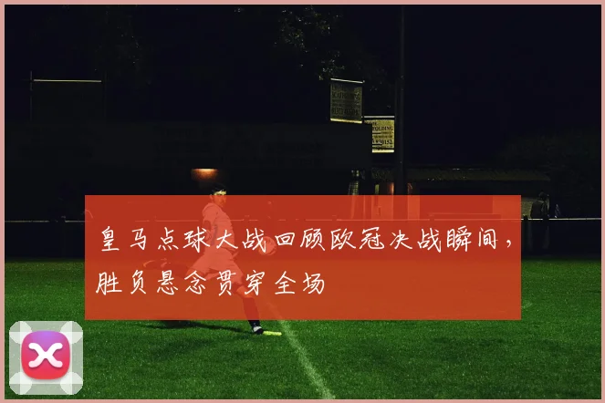 皇马点球大战回顾欧冠决战瞬间,胜负悬念贯穿全场