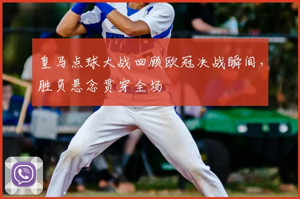 皇马点球大战回顾欧冠决战瞬间，胜负悬念贯穿全场