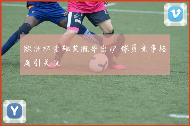 欧洲杯金靴奖概率出炉 球员竞争格局引关注