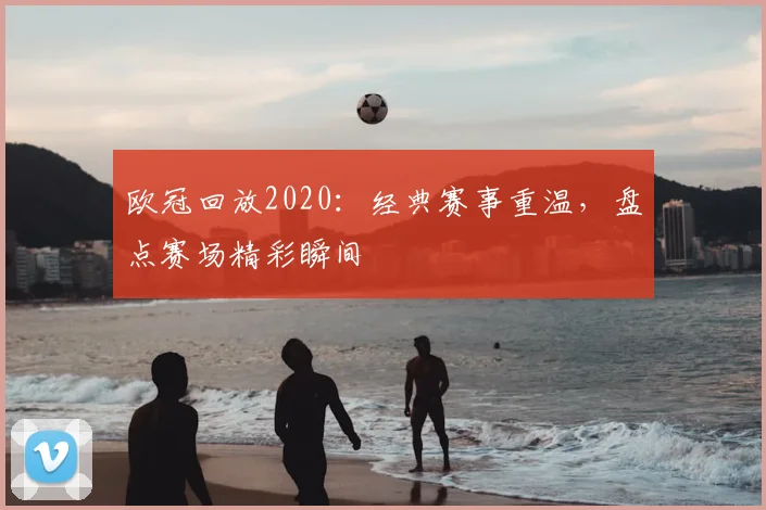 欧冠回放2020：经典赛事重温，盘点赛场精彩瞬间