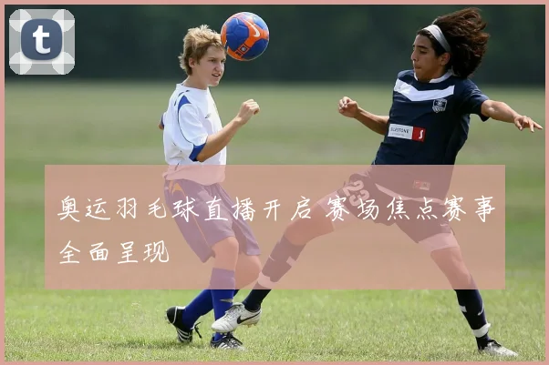 奥运羽毛球直播开启 赛场焦点赛事全面呈现
