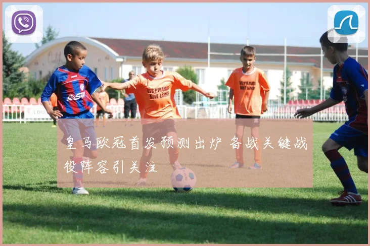 皇马欧冠首发预测出炉 备战关键战役阵容引关注