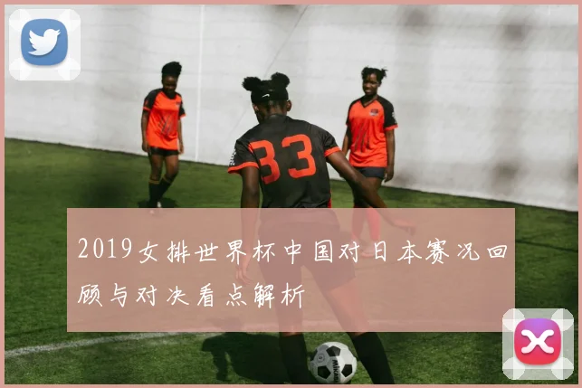 2019女排世界杯中国对日本赛况回顾与对决看点解析