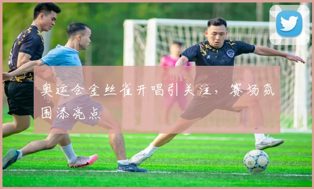 奥运会金丝雀开唱引关注，赛场氛围添亮点